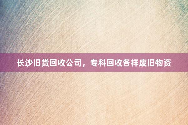 长沙旧货回收公司，专科回收各样废旧物资